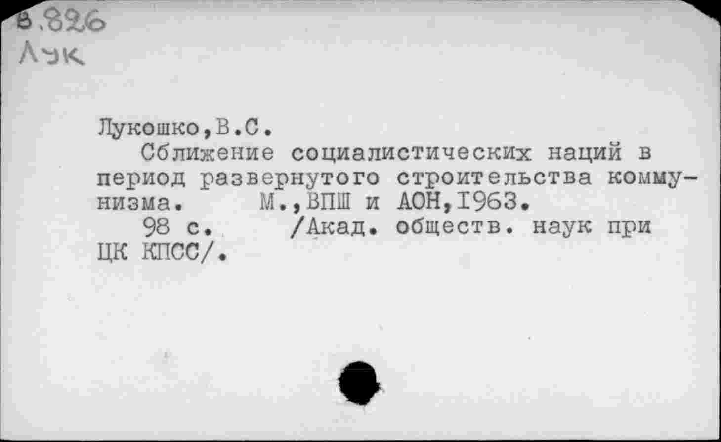 ﻿Л'эк
Лукошко,В.С.
Сближение социалистических наций в период развернутого строительства коммунизма. М.,ВПШ и ДОН,1963,
98 с. /Акад, обществ, наук при ЦК КПСС/.